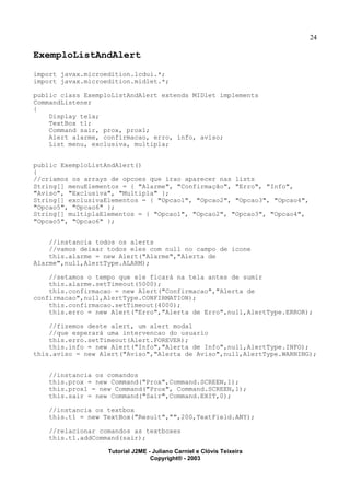 24
ExemploListAndAlert
import javax.microedition.lcdui.*;
import javax.microedition.midlet.*;
public class ExemploListAndAlert extends MIDlet implements
CommandListener
{
Display tela;
TextBox t1;
Command sair, prox, prox1;
Alert alarme, confirmacao, erro, info, aviso;
List menu, exclusiva, multipla;
public ExemploListAndAlert()
{
//criamos os arrays de opcoes que irao aparecer nas lists
String[] menuElementos = { "Alarme", "Confirmação", "Erro", "Info",
"Aviso", "Exclusiva", "Multipla" };
String[] exclusivaElementos = { "Opcao1", "Opcao2", "Opcao3", "Opcao4",
"Opcao5", "Opcao6" };
String[] multiplaElementos = { "Opcao1", "Opcao2", "Opcao3", "Opcao4",
"Opcao5", "Opcao6" };
//instancia todos os alerts
//vamos deixar todos eles com null no campo de icone
this.alarme = new Alert("Alarme","Alerta de
Alarme",null,AlertType.ALARM);
//setamos o tempo que ele ficará na tela antes de sumir
this.alarme.setTimeout(5000);
this.confirmacao = new Alert("Confirmacao","Alerta de
confirmacao",null,AlertType.CONFIRMATION);
this.confirmacao.setTimeout(4000);
this.erro = new Alert("Erro","Alerta de Erro",null,AlertType.ERROR);
//fizemos deste alert, um alert modal
//que esperará uma intervencao do usuario
this.erro.setTimeout(Alert.FOREVER);
this.info = new Alert("Info","Alerta de Info",null,AlertType.INFO);
this.aviso = new Alert("Aviso","Alerta de Aviso",null,AlertType.WARNING);
//instancia os comandos
this.prox = new Command("Prox",Command.SCREEN,1);
this.prox1 = new Command("Prox", Command.SCREEN,1);
this.sair = new Command("Sair",Command.EXIT,0);
//instancia os textbox
this.t1 = new TextBox("Result","",200,TextField.ANY);
//relacionar comandos as textboxes
this.t1.addCommand(sair);
Tutorial J2ME - Juliano Carniel e Clóvis Teixeira
Copyright® - 2003
 