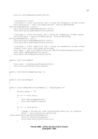 25
this.t1.setCommandListener(this);
//instanciar lists
//criando a lista exclusiva com o array de elementos criado acima
this.exclusiva = new List("Exclusiva", Choice.EXCLUSIVE,
exclusivaElementos, null);
this.exclusiva.addCommand(this.sair);
this.exclusiva.addCommand(this.prox);
//criando a lista multipla com o array de elementos criado acima
this.multipla = new List("Multipla", Choice.MULTIPLE,
multiplaElementos, null);
this.multipla.addCommand(this.sair);
this.multipla.addCommand(this.prox1);
//criando a lista implicita com o array de elementos criado acima
//esta lista sera noss menu principal
this.menu = new List("Menu",Choice.IMPLICIT,menuElementos,null);
this.menu.addCommand(this.sair);
this.menu.setCommandListener(this);
}
public void startApp()
{
this.tela = Display.getDisplay(this);
this.tela.setCurrent(this.menu);
}
public void destroyApp(boolean i)
{
}
public void pauseApp()
{
}
public void commandAction(Command c, Displayable d)
{
String opcao = "";
if (c == this.sair)
{
this.destroyApp(true);
this.notifyDestroyed();
}
if (c == this.prox)
{
//pega a String do item selecionado para por no textbox
opcao = this.exclusiva.getString
(this.exclusiva.getSelectedIndex());
this.t1.setString(opcao);
this.tela.setCurrent(this.t1);
}
Tutorial J2ME - Juliano Carniel e Clóvis Teixeira
Copyright® - 2003
 