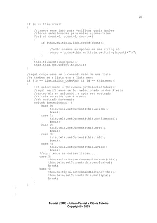 26
if (c == this.prox1)
{
//usamos esse laço para verificar quais opções
//foram selecionadas para entao apresentalas
for(int count=0; count<6; count++)
{
if (this.multipla.isSelected(count))
{
//adicionamos as opcoes em uma string só
opcao = opcao+this.multipla.getString(count)+"n";
}
}
this.t1.setString(opcao);
this.tela.setCurrent(this.t1);
}
//aqui comparamos se o comando veio de uma lista
//e tambem se a lista era a lista menu
if ((c == List.SELECT_COMMAND) && (d == this.menu))
{
int selecionado = this.menu.getSelectedIndex();
//aqui verificamos se foi selecionado um dos Alerts
//entao ele eh acionado, e apos ser mostrado
//a tela anterior que é o menu
//eh mostrado novamente
switch (selecionado) {
case 0:
this.tela.setCurrent(this.alarme);
break;
case 1:
this.tela.setCurrent(this.confirmacao);
break;
case 2:
this.tela.setCurrent(this.erro);
break;
case 3:
this.tela.setCurrent(this.info);
break;
case 4:
this.tela.setCurrent(this.aviso);
break;
//aqui temos as outras listas...
case 5:
this.exclusiva.setCommandListener(this);
this.tela.setCurrent(this.exclusiva);
break;
case 6:
this.multipla.setCommandListener(this);
this.tela.setCurrent(this.multipla);
break;
}
}
}
}
Tutorial J2ME - Juliano Carniel e Clóvis Teixeira
Copyright® - 2003
 