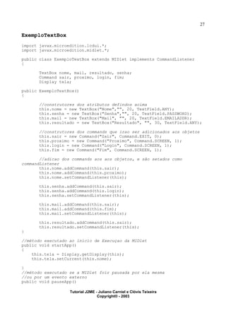 27
ExemploTextBox
import javax.microedition.lcdui.*;
import javax.microedition.midlet.*;
public class ExemploTextBox extends MIDlet implements CommandListener
{
TextBox nome, mail, resultado, senha;
Command sair, proximo, login, fim;
Display tela;
public ExemploTextBox()
{
//construtores dos atributos defindos acima
this.nome = new TextBox("Nome","", 20, TextField.ANY);
this.senha = new TextBox("Senha","", 20, TextField.PASSWORD);
this.mail = new TextBox("Mail", "", 20, TextField.EMAILADDR);
this.resultado = new TextBox("Resultado", "", 30, TextField.ANY);
//construtores dos commands que irao ser adicionados aos objetos
this.sair = new Command("Sair", Command.EXIT, 0);
this.proximo = new Command("Proximo", Command.SCREEN, 1);
this.login = new Command("Login", Command.SCREEN, 1);
this.fim = new Command("Fim", Command.SCREEN, 1);
//adicao dos commands aos aos objetos, e são setados como
commandListener
this.nome.addCommand(this.sair);
this.nome.addCommand(this.proximo);
this.nome.setCommandListener(this);
this.senha.addCommand(this.sair);
this.senha.addCommand(this.login);
this.senha.setCommandListener(this);
this.mail.addCommand(this.sair);
this.mail.addCommand(this.fim);
this.mail.setCommandListener(this);
this.resultado.addCommand(this.sair);
this.resultado.setCommandListener(this);
}
//método executado ao inicio de Execuçao da MIDlet
public void startApp()
{
this.tela = Display.getDisplay(this);
this.tela.setCurrent(this.nome);
}
//método executado se a MIDlet foir pausada por ela mesma
//ou por um evento externo
public void pauseApp()
Tutorial J2ME - Juliano Carniel e Clóvis Teixeira
Copyright® - 2003
 