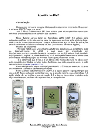1
Apostila de J2ME
- Introdução:
Comecemos com uma pergunta básica porém não menos importante. O que vem
a ser esse J2ME? E para que serve?
Java 2 Micro Edition é uma API Java voltada para micro aplicativos que rodam
em micro processadores assim como os dos celulares.
Neste Tutorial vamos tratar da Tecnologia J2ME MIDP 1.0 voltada para
aplicações gráficas porém não vamos tratar de jogos aqui, embora após a leitura deste,
você pode ter um embasamento para começar a desenvolver algo na área. As aplicações
criadas usando-se MIDP são chamadas MIDlets (assim como Servlets e Applets).
Usamos os programas:
- Wireless Tollkit que é um software gratuito feito pela Sun para simplificar o ciclo
de desenvolvimento do J2ME o qual pode ser encontrado em
http://wireless.java.sun.com/allsoftware/ (é necessário que você já tenha o j2sdk instalado
http://java.sun.com/j2se/1.4.1/download.html), você ainda pode baixar outros emuladores
encontrados na mesma pagina do Wireless Toolkit para posteriores testes.
- E o editor GEL que é free, e é um ótimo editor facilitando muito na edição com
auto-complete de métodos e muitas outras facilidades que este programa provê, e pode
ser encontrado em www.gexperts.com
Caso você já tenha algum outro programa como o Eclipse por exemplo, pode-se
usa-lo também fazendo as devidas modificações.
Como já citado trabalhamos com MIDP 1.0, e alguns podem se perguntar por que
não a 2.0? Todos celulares existentes hoje, ou a grande maioria, usa a tecnologia 1.0
então ainda não se justifica o uso da versão 2.0, e iremos demonstrar posteriormente
algumas diferenças, embora não sejam muitas, e nem gritantes.
Tutorial J2ME - Juliano Carniel e Clóvis Teixeira
Copyright® - 2003
 