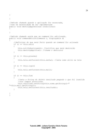 28
{
}
//método chamado quando a aplicação for encerrada,
//não há necessidade de ser implementada
public void destroyApp(boolean condicional)
{
}
//método chamado assim que um command for adicionado.
public void commandAction(Command c, Displayable d)
{
//definiçao do que será feito quando um command for acionado
if (c == this.sair)
{
this.notifyDestroyed(); //notifica que será destruido
this.destroyApp(true); //chama o destrutor
}
if (c == this.proximo)
{
this.tela.setCurrent(this.senha); //seta como ativo na tela
}
if (c == this.login)
{
this.tela.setCurrent(this.mail);
}
if (c == this.fim)
{
//seta a String do objeto resultado pegando o que foi inserido
//nos campos anteriores.
this.resultado.setString(this.nome.getString()+"
"+this.mail.getString());
this.tela.setCurrent(this.resultado);
}
}
}
Tutorial J2ME - Juliano Carniel e Clóvis Teixeira
Copyright® - 2003
 