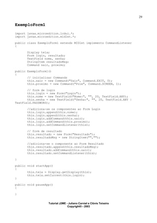 29
ExemploForm1
import javax.microedition.lcdui.*;
import javax.microedition.midlet.*;
public class ExemploForm1 extends MIDlet implements CommandListener
{
Display tela;
Form login, resultado;
TextField nome, senha;
StringItem resultadoMsg;
Command sair, proximo;
public ExemploForm1()
{
// inicializar Commands
this.sair = new Command("Sair", Command.EXIT, 0);
this.proximo = new Command("Prox", Command.SCREEN, 1);
// form de login
this.login = new Form("Login");
this.nome = new TextField("Nome:", "", 20, TextField.ANY);
this.senha = new TextField("Senha:", "", 20, TextField.ANY |
TextField.PASSWORD);
//adiciona-se os componentes ao Form Login
this.login.append(this.nome);
this.login.append(this.senha);
this.login.addCommand(this.sair);
this.login.addCommand(this.proximo);
this.login.setCommandListener(this);
// form de resultado
this.resultado = new Form("Resultado");
this.resultadoMsg = new StringItem("","");
//adiciona-se o componente ao Form Resultado
this.resultado.append(this.resultadoMsg);
this.resultado.addCommand(this.sair);
this.resultado.setCommandListener(this);
}
public void startApp()
{
this.tela = Display.getDisplay(this);
this.tela.setCurrent(this.login);
}
public void pauseApp()
{
}
Tutorial J2ME - Juliano Carniel e Clóvis Teixeira
Copyright® - 2003
 