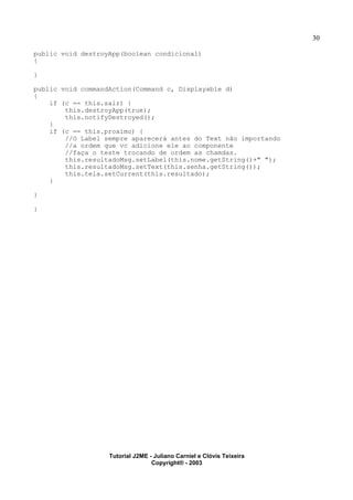 30
public void destroyApp(boolean condicional)
{
}
public void commandAction(Command c, Displayable d)
{
if (c == this.sair) {
this.destroyApp(true);
this.notifyDestroyed();
}
if (c == this.proximo) {
//O Label sempre aparecerá antes do Text não importando
//a ordem que vc adicione ele ao componente
//faça o teste trocando de ordem as chamdas.
this.resultadoMsg.setLabel(this.nome.getString()+" ");
this.resultadoMsg.setText(this.senha.getString());
this.tela.setCurrent(this.resultado);
}
}
}
Tutorial J2ME - Juliano Carniel e Clóvis Teixeira
Copyright® - 2003
 
