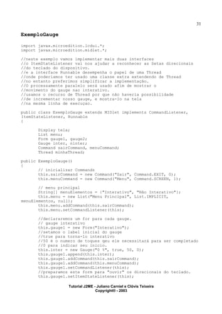 31
ExemploGauge
import javax.microedition.lcdui.*;
import javax.microedition.midlet.*;
//neste exemplo vamos implementar mais duas interfaces
//o ItemStateListener vai nos ajudar a reconhecer as Setas direcionais
//do teclado do dispositivo.
//e a interface Runnable desempenha o papel de uma Thread
//onde poderiamos ter usado uma classe extra extendendo de Thread
//no entanto preferimos simplificar a implementação.
//O processamente paralelo será usado afim de mostrar o
//movimento do gauge nao interativo.
//usamos o recurso de Thread por que não haveria possibilidade
//de incrementar nosso gauge, e mostra-lo na tela
//na mesma linha de execuçao.
public class ExemploGauge extends MIDlet implements CommandListener,
ItemStateListener, Runnable
{
Display tela;
List menu;
Form gauge1, gauge2;
Gauge inter, ninter;
Command sairCommand, menuCommand;
Thread minhaThread;
public ExemploGauge()
{
// inicializar Commands
this.sairCommand = new Command("Sair", Command.EXIT, 0);
this.menuCommand = new Command("Menu", Command.SCREEN, 1);
// menu principal
String[] menuElementos = {"Interativo", "Não Interativo"};
this.menu = new List("Menu Principal", List.IMPLICIT,
menuElementos, null);
this.menu.addCommand(this.sairCommand);
this.menu.setCommandListener(this);
//declararemos um for para cada gauge.
// gauge interativo
this.gauge1 = new Form("Interativo");
//setamos o label inicial do gauge
//true para torna-lo interativo
//50 é o numero de toques qeu ele necessitará para ser completado
//0 para indicar seu inicio.
this.inter = new Gauge("0 %", true, 50, 0);
this.gauge1.append(this.inter);
this.gauge1.addCommand(this.sairCommand);
this.gauge1.addCommand(this.menuCommand);
this.gauge1.setCommandListener(this);
//preparamos este form para "ouvir" os direcionais do teclado.
this.gauge1.setItemStateListener(this);
Tutorial J2ME - Juliano Carniel e Clóvis Teixeira
Copyright® - 2003
 