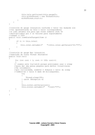 33
this.tela.setCurrent(this.gauge2);
this.minhaThread = new Thread(this);
minhaThread.start();
}
}
}
//controle do gauge interativo conforme o valor vai mudando ele
//vai aprensentando na tela o valor correspondente
//e como setamos ele para que fosse somente ateh 50
//multiplicamos por 2 os valores para supostamente
//chegar a 100%
public void itemStateChanged(Item i)
{
if (i == this.inter)
{
this.inter.setLabel(" "+(this.inter.getValue()*2)+"%");
}
}
//controle do gauge Nao interativo
//execução da nossa Thread (Runnable)
public void run()
{
for (int cont = 1; cont <= 100; cont++)
{
// usamos este try-catch porque precisamos usar o sleep
//para dar uma pausa pequena para melhor vizualizacao
//do incremento.
//por curiosidade, auemnte e dimunua o valor do sleep
//lembre-se o valor é dado em milisegundos.
try
{
Thread.sleep(30);
} catch (Exception e)
{
}
this.ninter.setValue(cont);
this.ninter.setLabel(" "+cont+"%");
}
}
}
Tutorial J2ME - Juliano Carniel e Clóvis Teixeira
Copyright® - 2003
 