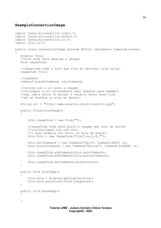 34
ExemploConnectionImage
import javax.microedition.lcdui.*;
import javax.microedition.midlet.*;
import javax.microedition.io.*;
import java.io.*;
public class ConnectionImage extends MIDlet implements CommandListener
{
Display tela;
//form onde será exibida a imagem
Form imageForm;
//ImageItem onde a foto que virá do servidor será salva.
ImageItem foto;
//comandos
Command buscarCommand, sairCommand;
//string com a url para a imagem
//colocamos a url diretamente aqui somente para exemplo
//uma idéia seria vc deixar o usuario setar esse link
//em um textbox ou algo do genero.
String url = "http://www.seusite.com.br/suafoto.png";
public ConnectionImage()
{
this.imageForm = new Form("");
//imageItem onde será posta a imagem que vier do server
//inicializamos ela com zero.
//o qual poderia ser feito na hora de postar.
this.foto = new ImageItem("foto",null,0,"");
this.sairCommand = new Command("Sair", Command.EXIT, 0);
this.buscarCommand = new Command("Buscar", Command.SCREEN, 1);
this.imageForm.addCommand(this.sairCommand);
this.imageForm.addCommand(this.buscarCommand);
this.imageForm.setCommandListener(this);
}
public void startApp()
{
this.tela = Display.getDisplay(this);
this.tela.setCurrent(this.imageForm);
}
public void pauseApp()
{
}
Tutorial J2ME - Juliano Carniel e Clóvis Teixeira
Copyright® - 2003
 