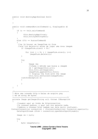 35
public void destroyApp(boolean bool)
{
}
public void commandAction(Command c, Displayable d)
{
if (c == this.sairCommand)
{
this.destroyApp(true);
this.notifyDestroyed();
}
else if(c == buscarCommand)
{
//se já houver um ImageItem no form
//ele irá deleta-lo antes de jogar uma nova imagem
if (imageForm.size() > 0){
for (int i = 0; i < imageForm.size(); i++)
imageForm.delete(i);
}
try
{
Image im;
//chama o método que busca a imagem
im = getImage(this.url);
this.foto.setImage(im);
imageForm.append(this.foto);
// Display the form with the image
this.tela.setCurrent(imageForm);
}catch(Exception e)
{
}
}
}
/*--------------------------------------------------
* Abre uma conexão http e baixa um arquivo png
* em um array de bytes
*-------------------------------------------------*/
private Image getImage(String url) throws IOException
{
//usamos aqui ao invés de httpconnection
//a conexao padrao, o qual nao nos garante nada.
//embora a conexao http tambem nao seja muito confiavel.
ContentConnection connection = (ContentConnection) Connector.open(url);
DataInputStream iStrm = connection.openDataInputStream();
Image im = null;
try
{
byte imageData[];
Tutorial J2ME - Juliano Carniel e Clóvis Teixeira
Copyright® - 2003
 