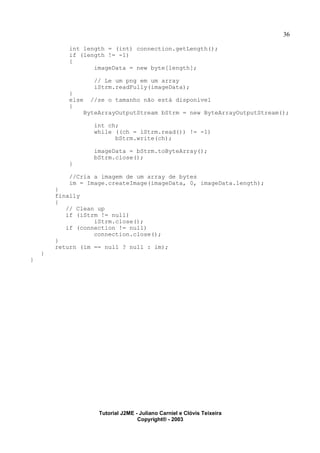 36
int length = (int) connection.getLength();
if (length != -1)
{
imageData = new byte[length];
// Le um png em um array
iStrm.readFully(imageData);
}
else //se o tamanho não está disponível
{
ByteArrayOutputStream bStrm = new ByteArrayOutputStream();
int ch;
while ((ch = iStrm.read()) != -1)
bStrm.write(ch);
imageData = bStrm.toByteArray();
bStrm.close();
}
//Cria a imagem de um array de bytes
im = Image.createImage(imageData, 0, imageData.length);
}
finally
{
// Clean up
if (iStrm != null)
iStrm.close();
if (connection != null)
connection.close();
}
return (im == null ? null : im);
}
}
Tutorial J2ME - Juliano Carniel e Clóvis Teixeira
Copyright® - 2003
 