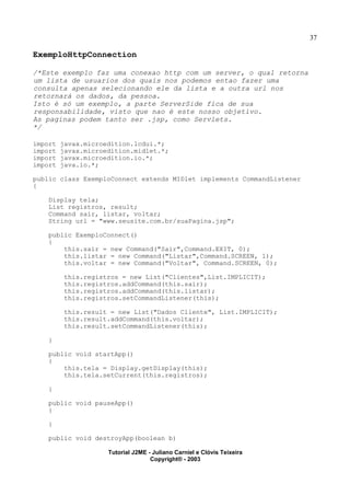 37
ExemploHttpConnection
/*Este exemplo faz uma conexao http com um server, o qual retorna
um lista de usuarios dos quais nos podemos entao fazer uma
consulta apenas selecionando ele da lista e a outra url nos
retornará os dados, da pessoa.
Isto é só um exemplo, a parte ServerSide fica de sua
responsabilidade, visto que nao é este nosso objetivo.
As paginas podem tanto ser .jsp, como Servlets.
*/
import javax.microedition.lcdui.*;
import javax.microedition.midlet.*;
import javax.microedition.io.*;
import java.io.*;
public class ExemploConnect extends MIDlet implements CommandListener
{
Display tela;
List registros, result;
Command sair, listar, voltar;
String url = "www.seusite.com.br/suaPagina.jsp";
public ExemploConnect()
{
this.sair = new Command("Sair",Command.EXIT, 0);
this.listar = new Command("Listar",Command.SCREEN, 1);
this.voltar = new Command("Voltar", Command.SCREEN, 0);
this.registros = new List("Clientes",List.IMPLICIT);
this.registros.addCommand(this.sair);
this.registros.addCommand(this.listar);
this.registros.setCommandListener(this);
this.result = new List("Dados Cliente", List.IMPLICIT);
this.result.addCommand(this.voltar);
this.result.setCommandListener(this);
}
public void startApp()
{
this.tela = Display.getDisplay(this);
this.tela.setCurrent(this.registros);
}
public void pauseApp()
{
}
public void destroyApp(boolean b)
Tutorial J2ME - Juliano Carniel e Clóvis Teixeira
Copyright® - 2003
 