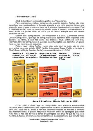 2
- Entendendo J2ME
J2ME é dividido em configurations, profiles e API's opcionais.
Para entendermos melhor, pensemos da seguinte maneira, Profiles são mais
específicos que configurations, e fazendo analogia a um velho exemplo temos uma
abstração sobre o que é um carro e como ele é fabricado (configuration) e como um Ford
é fabricado (profile), mais tecnicamente falando profile é baseado em configuration e
ainda acima dos profiles estão as API's que na nossa analogia seria um modelo
específico da Ford.
Existem dois "configurations", um configuration é o CLDC (Connected, Limited
Device Configuration), que rege as configurações para aparelhos bem pequenos como
celulares ou PDA's, o qual fica acima das diretrizes J2ME juntamente com CDC
(Connected Device Configuration) o que rege as configurações para aparelhos um pouco
maiores, mas mesmo assim pequenos.
Podem haver vários Profiles vamos citar dois aqui os quais são os mais
importantes para este estudo, MIDP (Mobile Information Device Profile) e também o
PDAP (Personal Digital Assistant Profile) e ambos estão acima do CLDC.
CLDC como já vimos rege as configurações para aparelhos extremamente
pequenos, ele foi desenvolvido para dispositivos de 160KB à 512KB com memória valida
para Java. Você não leu errado e nem nós trocamos unidades de medidas, a memória
está realmente certa, o que nos faz pensar muito em termos de aplicações que podem
rodar neles e nos traz de volta a certas programações para DOS no que diz respeito à
memória. E falando em memória relevemos também o processamento que é muito fraco,
Tutorial J2ME - Juliano Carniel e Clóvis Teixeira
Copyright® - 2003
 