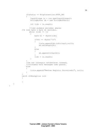 39
if(status == HttpConnection.HTTP_OK)
{
InputStream is = con.openInputStream();
StringBuffer sb = new StringBuffer();
int lido = is.read();
//como podemos perceber abaixo
//é lido byte a byte do servidor.
while (lido != -1)
{
byte b1 = (byte)lido;
if(b1 == (byte)'n')
{
lista.append(sb.toString(),null);
sb.setLength(0);
}
else
{
sb.append((char)b1);
}
lido = is.read();
}
}
//se nao conseguir estabelecer conexao,
//colocamos esta mensagem como padrao.
else
{
lista.append("Nenhum Registro Encontrado!", null);
}
}
catch (IOException io1)
{
}
}
}
Tutorial J2ME - Juliano Carniel e Clóvis Teixeira
Copyright® - 2003
 