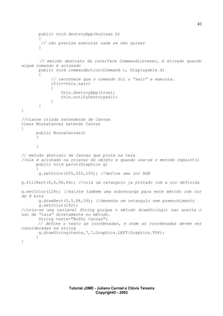 41
public void destroyApp(boolean b)
{
// não precisa executar nada se não quiser
}
// metodo abstrato da interface CommandListener, é ativado quando
algum comando é acionado
public void commandAction(Command c, Displayable d)
{
// reconhece que o comando foi o “sair” e executa.
if(c==this.sair)
{
this.destroyApp(true);
this.notifyDestroyed();
}
}
}
//classe criada extendendo de Canvas
class NossaCanvas extends Canvas
{
public NossaCanvas()
{
}
// metodo abstrato de Canvas que pinta na tela
//ele é acionado na criacao do objeto e quando usa-se o metodo repaint()
public void paint(Graphics g)
{
g.setColor(255,255,255); //define uma cor RGB
g.fillRect(0,0,96,64); //cria um retangulo ja pintado com a cor definida
g.setColor(128); //existe também uma sobrecarga para este método com cor
de 8 bits
g.drawRect(5,5,88,59); //desenha um retangulo sem preenchimento
g.setColor(192);
//cria-se uma variavel String porque o método drawString() nao aceita o
uso de “lala” diretamente no método.
String teste="NoSSo Canvas";
// define o texto as coordenadas, e onde as coordenadas devem ser
consideradas na string
g.drawString(teste,7,7,Graphics.LEFT|Graphics.TOP);
}
}
Tutorial J2ME - Juliano Carniel e Clóvis Teixeira
Copyright® - 2003
 