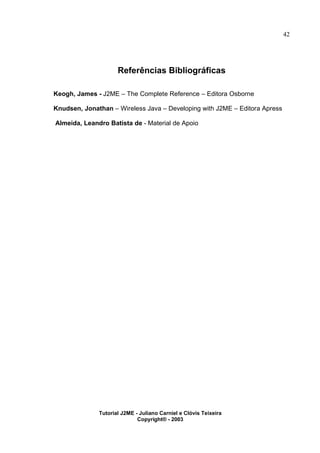 42
Referências Bibliográficas
Keogh, James - J2ME – The Complete Reference – Editora Osborne
Knudsen, Jonathan – Wireless Java – Developing with J2ME – Editora Apress
Almeida, Leandro Batista de - Material de Apoio
Tutorial J2ME - Juliano Carniel e Clóvis Teixeira
Copyright® - 2003
 