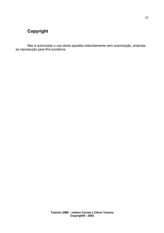 43
Copyright
Não é autorizado o uso desta apostila indevidamente sem autorização, entenda-
se reprodução para fins lucrativos.
Tutorial J2ME - Juliano Carniel e Clóvis Teixeira
Copyright® - 2003
 