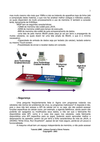 3
mas muito mesmo não mais que 10Mhz e isto se tratando de aparelhos tops de linha (até
a composição desta materia), o que nos faz analisar melhor códigos e métodos usados,
os quais dispendem de muito processamento e uso de memória. E também a conexão
lenta, tipicamente de 9.600bps.
MIDP tem as seguintes características:
-128kB de memória não-volátil para JAVA.
-32KB de memória volátil para tempo de execução.
-8KB de memória não-volátil de para armazenamento de dados.
-uma tela de pelo menos 96x54 pixels (aqui já cai por terra a propaganda de
muitos celulares, os quais dizem ter uma tela ampla de 96x54, o que é o mínimo
necessário).
-Capacidade de entrada de dados seja por teclado (do celular), teclado externo
ou mesmo Touch-screen.
-Possibilidade de enviar e receber dados em conexão.
- Segurança
Uma pergunta freqüentemente feita é: Agora com programas rodando nos
celulares não iremos ter problemas de vírus, ou programas maliciosos? A resposta é não,
pois o Java não tem acesso a API do celular em si, ou seja, ele não poderá acessar
funções especificas do celular como, por exemplo, a agenda telefônica, sendo assim não
poderão ser apagados ou modificados seus dados, a não ser que o fabricante lhe
disponibilize esta API, como é o caso dos jogos nos celulares, cada fabricante
disponibiliza uma API específica para os jogos, podendo assim aproveitar melhor o
desempenho do aparelho, porém cai por terra a forte característica de vida do JAVA, a
(WORA) "Write Once, Run Anywhere!", apesar de ser mais seguro, perde-se um pouco e
funcionalidade.
A maquina virtual tem um espaço independente de memória, e não pode acessar
Tutorial J2ME - Juliano Carniel e Clóvis Teixeira
Copyright® - 2003
 