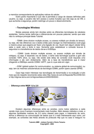 4
a memória correspondente às aplicações nativas do celular.
Outro ponto importante é que não é permitida a carga de classes definidas pelo
usuário, ou seja, o usuário não tem acesso a outras funções que não seja as da VM, o
que aumenta a segurança, porém restringe um pouco o desenvolvimento.
- Tecnologias Wireless
Muitas pessoas ainda tem dúvidas sobre as diferentes tecnologias de celulares
existentes. Vamos tentar defini-las e diferencia-las em poucas palavras, sendo que este
não é o enfoque principal deste Tutorial.
- TDMA: (time division multiple access, ou acesso múltiplo por divisão do tempo),
ou seja, ele não diferencia voz e dados então para navegar na internet(dados) você paga
o mesmo preço que pagaria por fazer uma ligação de voz. Quem tem algum celular tdma
sabe o quão caro e lento é isso. Somente para estabelecer a conexão leva-se 8
segundos e a transferência de dados da-se a 9.600bps.
- CDMA: (code division multiple access, ou acesso múltiplo por divisão de
códigos), ou seja, é separado voz de dados, e tanto esta tecnologia quando a gsm são
conexão 100% ativa, ou seja, não existe este delay de conexão você requisita uma
informação e ela vem diretamente. Além de a taxa de transferência que é maior
chegando a 256Kbps usando CDMA 1xRTT, que é o que esta em vigor.
- GSM: (global system for communication, ou sistema global de comunicação), ou
seja, tem as mesmas características da tecnologia CDMA, porém opera usando GPRS.
Caso haja maior interesse nas tecnologias de transmissão e na evolução e tudo
mais que diz respeito recomendo estes sites http://www.sit.com.br/SeparataTELCO50.htm
e http://idgnow.terra.com.br/idgnow/telecom/2002/09/0043 .
– Diferença entre MIDP 1.0 e 2.0
Existem algumas diferenças entre as versões, como todos sabemos a cada
versão mais nova é sempre incrementado mais funções. Além desses métodos a mais, e
algumas facilidades maiores da 2.0 como classes para jogos, e tratamento de sons,
temos a diferença na comunicação de dados que é o mais interessante aqui como, por
exemplo, as conexões são feitas através do protocolo http que no caso é inseguro no
Tutorial J2ME - Juliano Carniel e Clóvis Teixeira
Copyright® - 2003
 