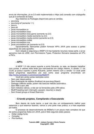 5
envio de informações, já na 2.0 está implementado o https (ssl) conexão com criptografia
que já é conhecida de todos.
Aqui listamos os Packages disponíveis para as versões.
· java.lang
· java.lang.ref (somente 1.1)
· java.io
· java.util
· javax.microedition.io
· javax.microedition.lcdui
· javax.microedition.lcdui.game (somente na 2.0)
· javax.microedition.media (somente na 2.0)
· javax.microedition.media.control (somente na 2.0)
· javax.microedition.midlet
· javax.microedition.rms
· javax.microedition.pki (somente na 2.0)
Opcionalmente, fabricantes podem fornecer API's JAVA para acesso a partes
especificas de cada aparelho.
Com relação à segurança a MIDP 2.0 traz bastante recursos nessa parte, e já se
aproxima mais do J2SE, com Permissions Types, Protection Domains baseados em IP's
e PKI's.
- API's
A MIDP 1.0 não possui suporte a ponto flutuante, ou seja, se desejas trabalhar
com contas, e valores reais terás que manuseá-los em código mesmo. A versão 1.1 do
CLDC já possui suporte a ponto flutuante, porém mesmo com a versão 1.0 você pode
baixar programas específicos pra isso como esse programa encontrado em
http://home.rochester.rr.com/ohommes/MathFP .
Você tem ainda outras restrições como:
– Sem user classLoading
– Sem finalização de objetos (finallize() de java.lang.Object)
– Garbage collector existe, porém não executa método automático.
– Sem RMI e sem JINI
– Sem métodos nativos, a não ser os fornecidos pela JVM nativa.
– MultiThreading (sem interrupt(), pause(), resume() e stop())
– Sem thread groups e thread Deamons
- Criando projetos, Compilando e Executando
Bom depois de muita teoria, a qual nos deu um embasamento melhor para
sabermos o que estamos fazendo, vamos a uma parte mais prática, e a mais esperada
por todos.
O processo de desenvolvimento de MIDlet's é um pouco mais complexo do que
de outros programas feitos em JAVA, pois é feito segundo estes passos:
· Editar código fonte;
· Compilar;
· Pré-Verificar;
Tutorial J2ME - Juliano Carniel e Clóvis Teixeira
Copyright® - 2003
 