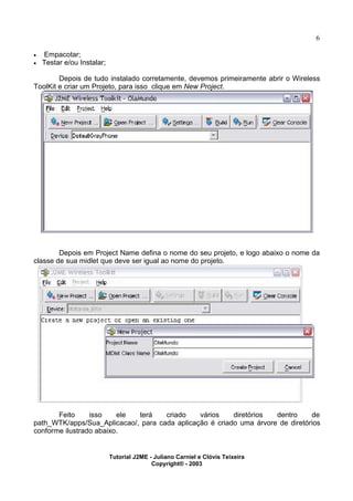 6
· Empacotar;
· Testar e/ou Instalar;
Depois de tudo instalado corretamente, devemos primeiramente abrir o Wireless
ToolKit e criar um Projeto, para isso clique em New Project.
Depois em Project Name defina o nome do seu projeto, e logo abaixo o nome da
classe de sua midlet que deve ser igual ao nome do projeto.
Feito isso ele terá criado vários diretórios dentro de
path_WTK/apps/Sua_Aplicacao/, para cada aplicação é criado uma árvore de diretórios
conforme ilustrado abaixo.
Tutorial J2ME - Juliano Carniel e Clóvis Teixeira
Copyright® - 2003
 