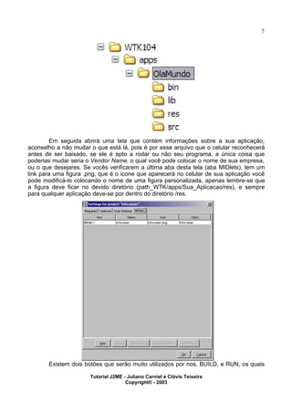 7
Em seguida abrirá uma tela que contém informações sobre a sua aplicação,
aconselho a não mudar o que está lá, pois é por esse arquivo que o celular reconhecerá
antes de ser baixado, se ele é apto a rodar ou não seu programa, a única coisa que
poderias mudar seria o Vendor Name, o qual você pode colocar o nome de sua empresa,
ou o que desejares. Se vocês verificarem a última aba desta tela (aba MIDlets), tem um
link para uma figura .png, que é o icone que aparecerá no celular de sua aplicação você
pode modificá-lo colocando o nome de uma figura personalizada, apenas lembre-se que
a figura deve ficar no devido diretório (path_WTK/apps/Sua_Aplicacao/res), e sempre
para qualquer aplicação deve-se por dentro do diretório /res.
Existem dois botões que serão muito utilizados por nos, BUILD, e RUN, os quais
Tutorial J2ME - Juliano Carniel e Clóvis Teixeira
Copyright® - 2003
 