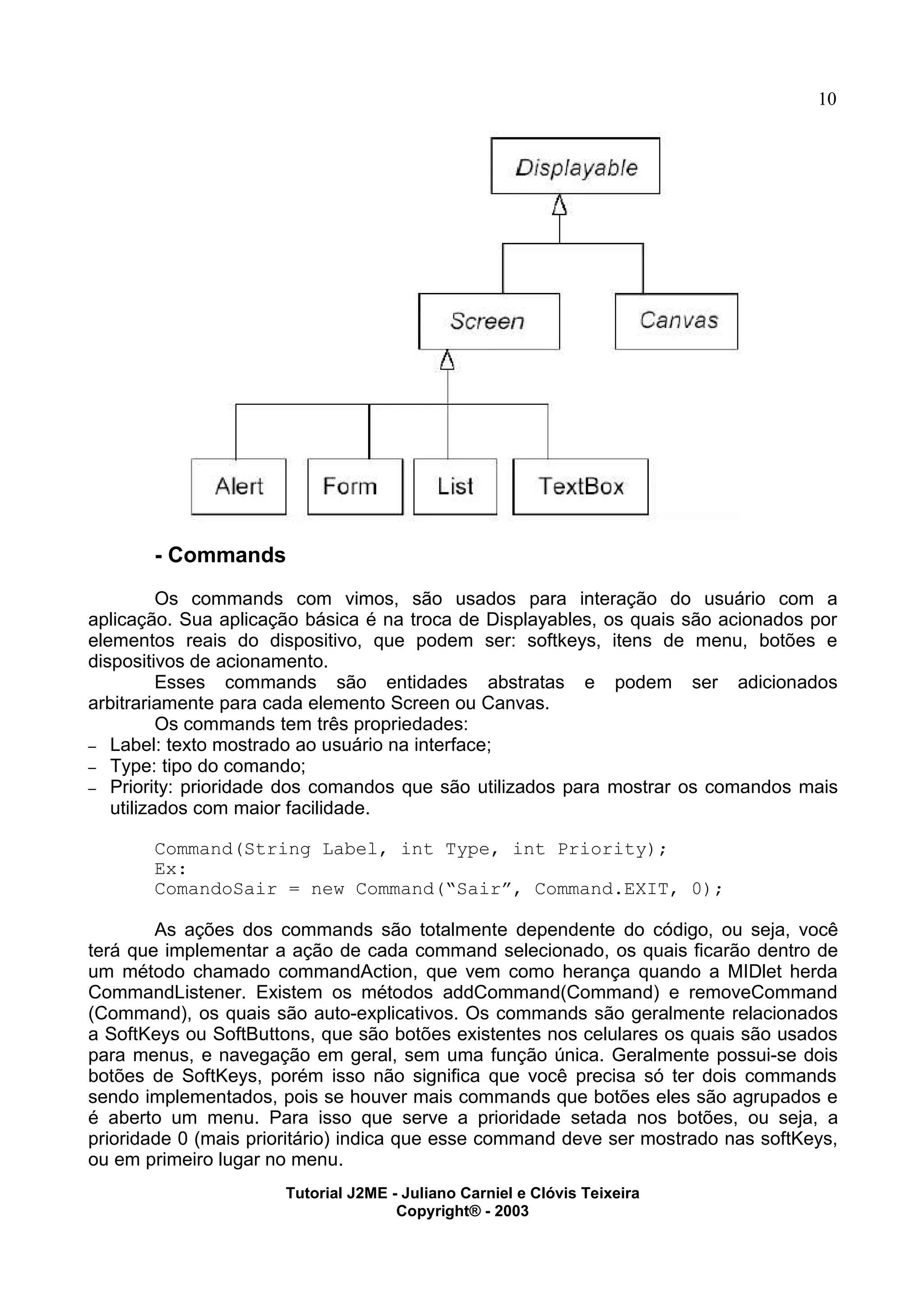 10
- Commands
Os commands com vimos, são usados para interação do usuário com a
aplicação. Sua aplicação básica é na troca de Displayables, os quais são acionados por
elementos reais do dispositivo, que podem ser: softkeys, itens de menu, botões e
dispositivos de acionamento.
Esses commands são entidades abstratas e podem ser adicionados
arbitrariamente para cada elemento Screen ou Canvas.
Os commands tem três propriedades:
– Label: texto mostrado ao usuário na interface;
– Type: tipo do comando;
– Priority: prioridade dos comandos que são utilizados para mostrar os comandos mais
utilizados com maior facilidade.
Command(String Label, int Type, int Priority);
Ex:
ComandoSair = new Command(“Sair”, Command.EXIT, 0);
As ações dos commands são totalmente dependente do código, ou seja, você
terá que implementar a ação de cada command selecionado, os quais ficarão dentro de
um método chamado commandAction, que vem como herança quando a MIDlet herda
CommandListener. Existem os métodos addCommand(Command) e removeCommand
(Command), os quais são auto-explicativos. Os commands são geralmente relacionados
a SoftKeys ou SoftButtons, que são botões existentes nos celulares os quais são usados
para menus, e navegação em geral, sem uma função única. Geralmente possui-se dois
botões de SoftKeys, porém isso não significa que você precisa só ter dois commands
sendo implementados, pois se houver mais commands que botões eles são agrupados e
é aberto um menu. Para isso que serve a prioridade setada nos botões, ou seja, a
prioridade 0 (mais prioritário) indica que esse command deve ser mostrado nas softKeys,
ou em primeiro lugar no menu.
Tutorial J2ME - Juliano Carniel e Clóvis Teixeira
Copyright® - 2003
 