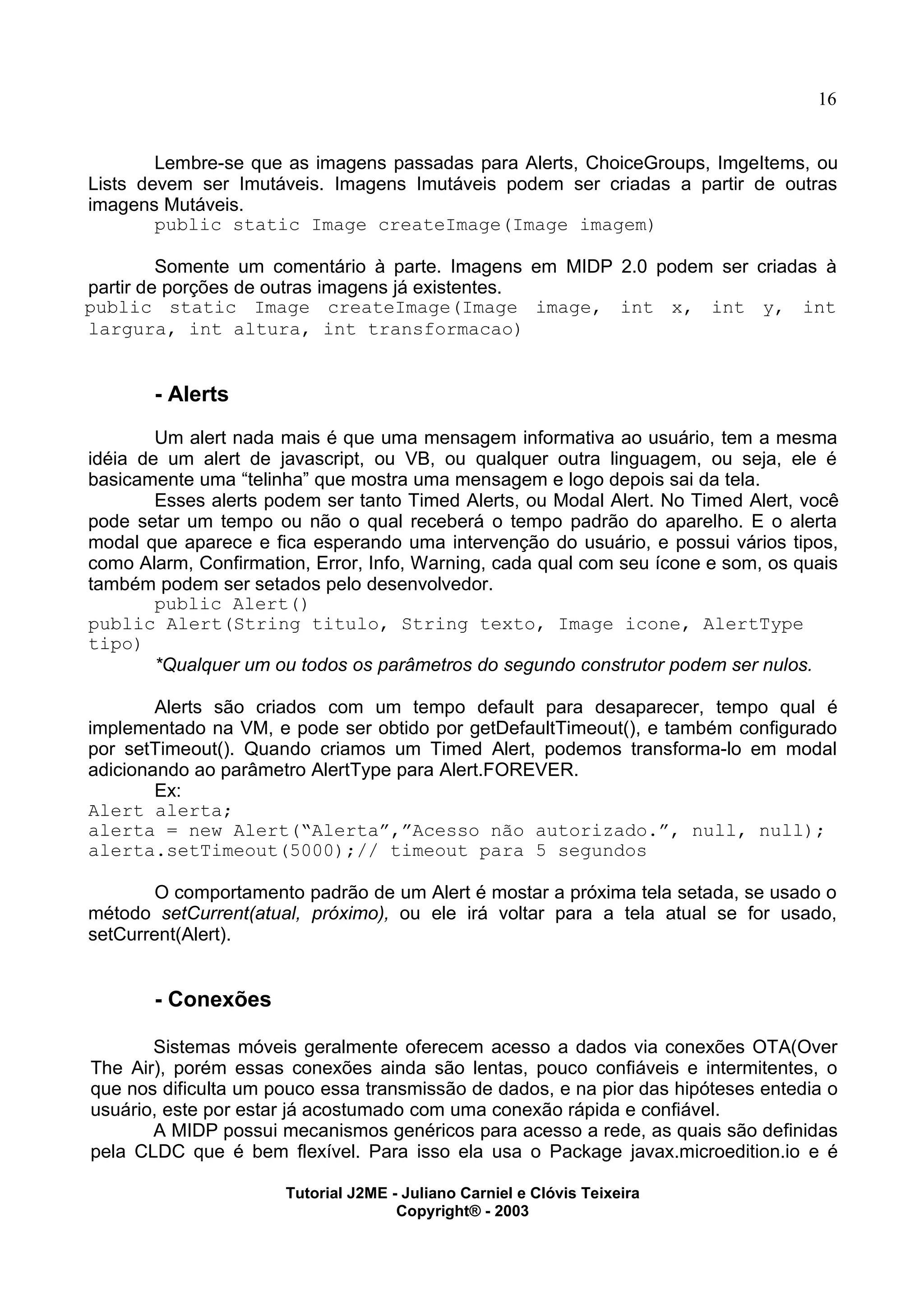 16
Lembre-se que as imagens passadas para Alerts, ChoiceGroups, ImgeItems, ou
Lists devem ser Imutáveis. Imagens Imutáveis podem ser criadas a partir de outras
imagens Mutáveis.
public static Image createImage(Image imagem)
Somente um comentário à parte. Imagens em MIDP 2.0 podem ser criadas à
partir de porções de outras imagens já existentes.
public static Image createImage(Image image, int x, int y, int
largura, int altura, int transformacao)
- Alerts
Um alert nada mais é que uma mensagem informativa ao usuário, tem a mesma
idéia de um alert de javascript, ou VB, ou qualquer outra linguagem, ou seja, ele é
basicamente uma “telinha” que mostra uma mensagem e logo depois sai da tela.
Esses alerts podem ser tanto Timed Alerts, ou Modal Alert. No Timed Alert, você
pode setar um tempo ou não o qual receberá o tempo padrão do aparelho. E o alerta
modal que aparece e fica esperando uma intervenção do usuário, e possui vários tipos,
como Alarm, Confirmation, Error, Info, Warning, cada qual com seu ícone e som, os quais
também podem ser setados pelo desenvolvedor.
public Alert()
public Alert(String titulo, String texto, Image icone, AlertType
tipo)
*Qualquer um ou todos os parâmetros do segundo construtor podem ser nulos.
Alerts são criados com um tempo default para desaparecer, tempo qual é
implementado na VM, e pode ser obtido por getDefaultTimeout(), e também configurado
por setTimeout(). Quando criamos um Timed Alert, podemos transforma-lo em modal
adicionando ao parâmetro AlertType para Alert.FOREVER.
Ex:
Alert alerta;
alerta = new Alert(“Alerta”,”Acesso não autorizado.”, null, null);
alerta.setTimeout(5000);// timeout para 5 segundos
O comportamento padrão de um Alert é mostar a próxima tela setada, se usado o
método setCurrent(atual, próximo), ou ele irá voltar para a tela atual se for usado,
setCurrent(Alert).
- Conexões
Sistemas móveis geralmente oferecem acesso a dados via conexões OTA(Over
The Air), porém essas conexões ainda são lentas, pouco confiáveis e intermitentes, o
que nos dificulta um pouco essa transmissão de dados, e na pior das hipóteses entedia o
usuário, este por estar já acostumado com uma conexão rápida e confiável.
A MIDP possui mecanismos genéricos para acesso a rede, as quais são definidas
pela CLDC que é bem flexível. Para isso ela usa o Package javax.microedition.io e é
Tutorial J2ME - Juliano Carniel e Clóvis Teixeira
Copyright® - 2003
 
