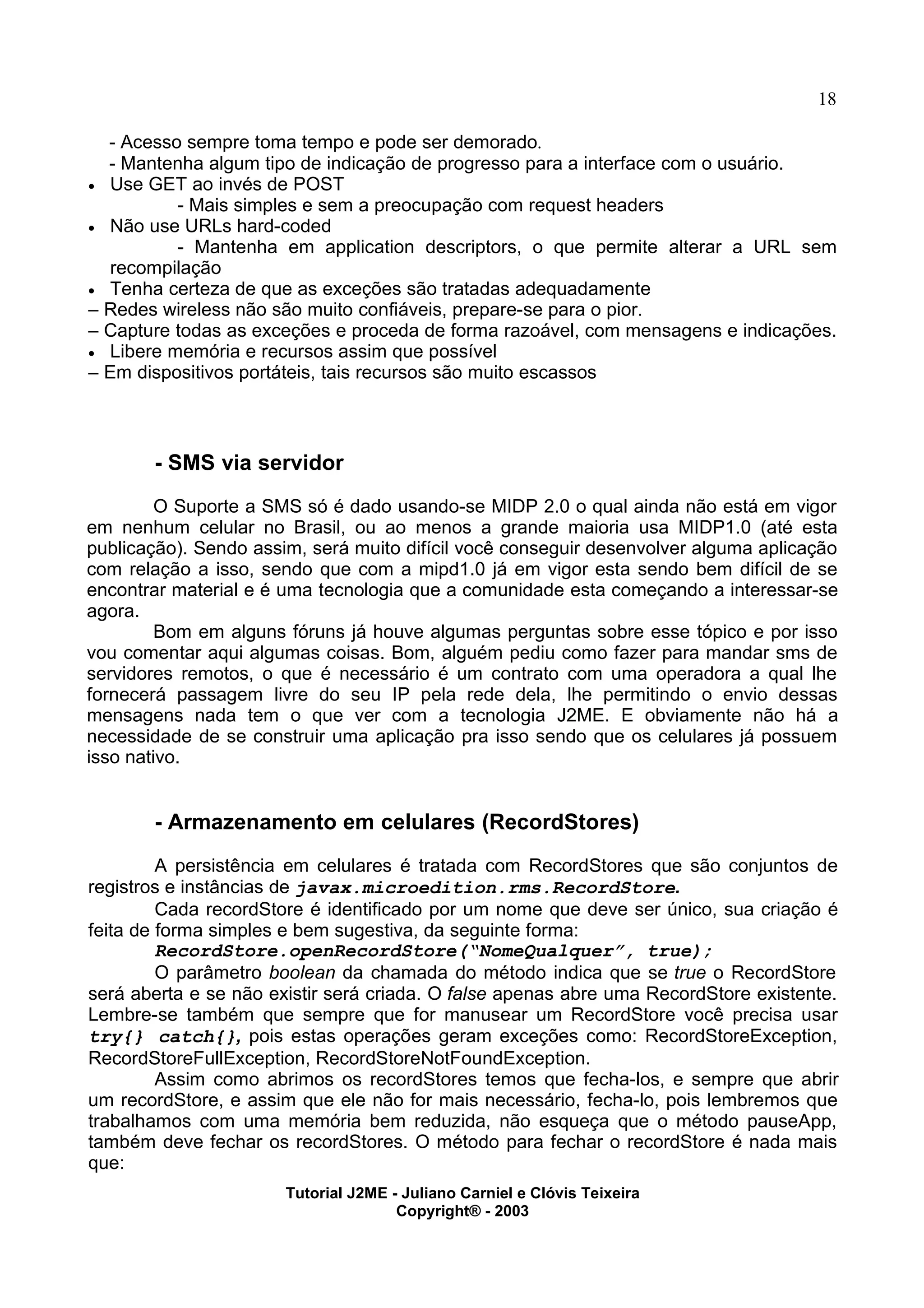 18
- Acesso sempre toma tempo e pode ser demorado.
- Mantenha algum tipo de indicação de progresso para a interface com o usuário.
· Use GET ao invés de POST
- Mais simples e sem a preocupação com request headers
· Não use URLs hard-coded
- Mantenha em application descriptors, o que permite alterar a URL sem
recompilação
· Tenha certeza de que as exceções são tratadas adequadamente
– Redes wireless não são muito confiáveis, prepare-se para o pior.
– Capture todas as exceções e proceda de forma razoável, com mensagens e indicações.
· Libere memória e recursos assim que possível
– Em dispositivos portáteis, tais recursos são muito escassos
- SMS via servidor
O Suporte a SMS só é dado usando-se MIDP 2.0 o qual ainda não está em vigor
em nenhum celular no Brasil, ou ao menos a grande maioria usa MIDP1.0 (até esta
publicação). Sendo assim, será muito difícil você conseguir desenvolver alguma aplicação
com relação a isso, sendo que com a mipd1.0 já em vigor esta sendo bem difícil de se
encontrar material e é uma tecnologia que a comunidade esta começando a interessar-se
agora.
Bom em alguns fóruns já houve algumas perguntas sobre esse tópico e por isso
vou comentar aqui algumas coisas. Bom, alguém pediu como fazer para mandar sms de
servidores remotos, o que é necessário é um contrato com uma operadora a qual lhe
fornecerá passagem livre do seu IP pela rede dela, lhe permitindo o envio dessas
mensagens nada tem o que ver com a tecnologia J2ME. E obviamente não há a
necessidade de se construir uma aplicação pra isso sendo que os celulares já possuem
isso nativo.
- Armazenamento em celulares (RecordStores)
A persistência em celulares é tratada com RecordStores que são conjuntos de
registros e instâncias de javax.microedition.rms.RecordStore.
Cada recordStore é identificado por um nome que deve ser único, sua criação é
feita de forma simples e bem sugestiva, da seguinte forma:
RecordStore.openRecordStore(“NomeQualquer”, true);
O parâmetro boolean da chamada do método indica que se true o RecordStore
será aberta e se não existir será criada. O false apenas abre uma RecordStore existente.
Lembre-se também que sempre que for manusear um RecordStore você precisa usar
try{} catch{}, pois estas operações geram exceções como: RecordStoreException,
RecordStoreFullException, RecordStoreNotFoundException.
Assim como abrimos os recordStores temos que fecha-los, e sempre que abrir
um recordStore, e assim que ele não for mais necessário, fecha-lo, pois lembremos que
trabalhamos com uma memória bem reduzida, não esqueça que o método pauseApp,
também deve fechar os recordStores. O método para fechar o recordStore é nada mais
que:
Tutorial J2ME - Juliano Carniel e Clóvis Teixeira
Copyright® - 2003
 