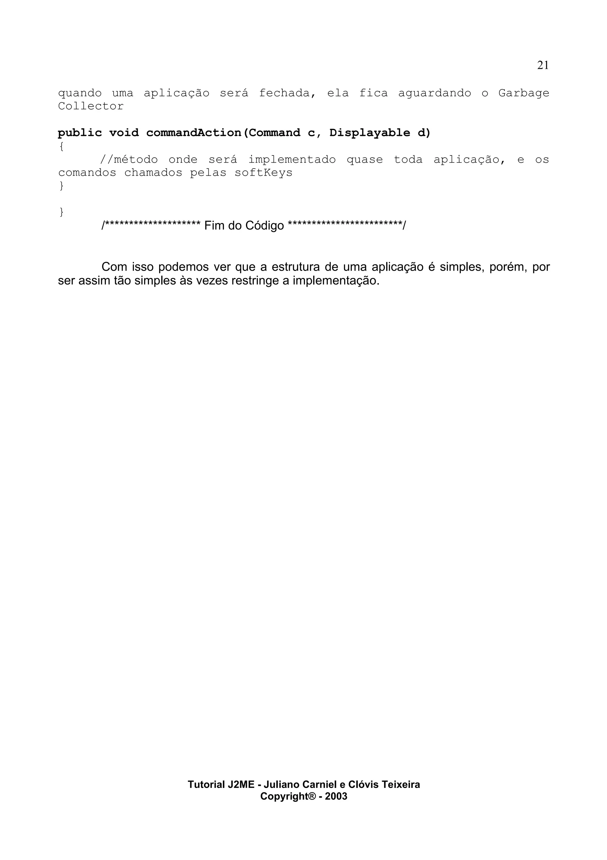 21
quando uma aplicação será fechada, ela fica aguardando o Garbage
Collector
public void commandAction(Command c, Displayable d)
{
//método onde será implementado quase toda aplicação, e os
comandos chamados pelas softKeys
}
}
/******************** Fim do Código ************************/
Com isso podemos ver que a estrutura de uma aplicação é simples, porém, por
ser assim tão simples às vezes restringe a implementação.
Tutorial J2ME - Juliano Carniel e Clóvis Teixeira
Copyright® - 2003
 