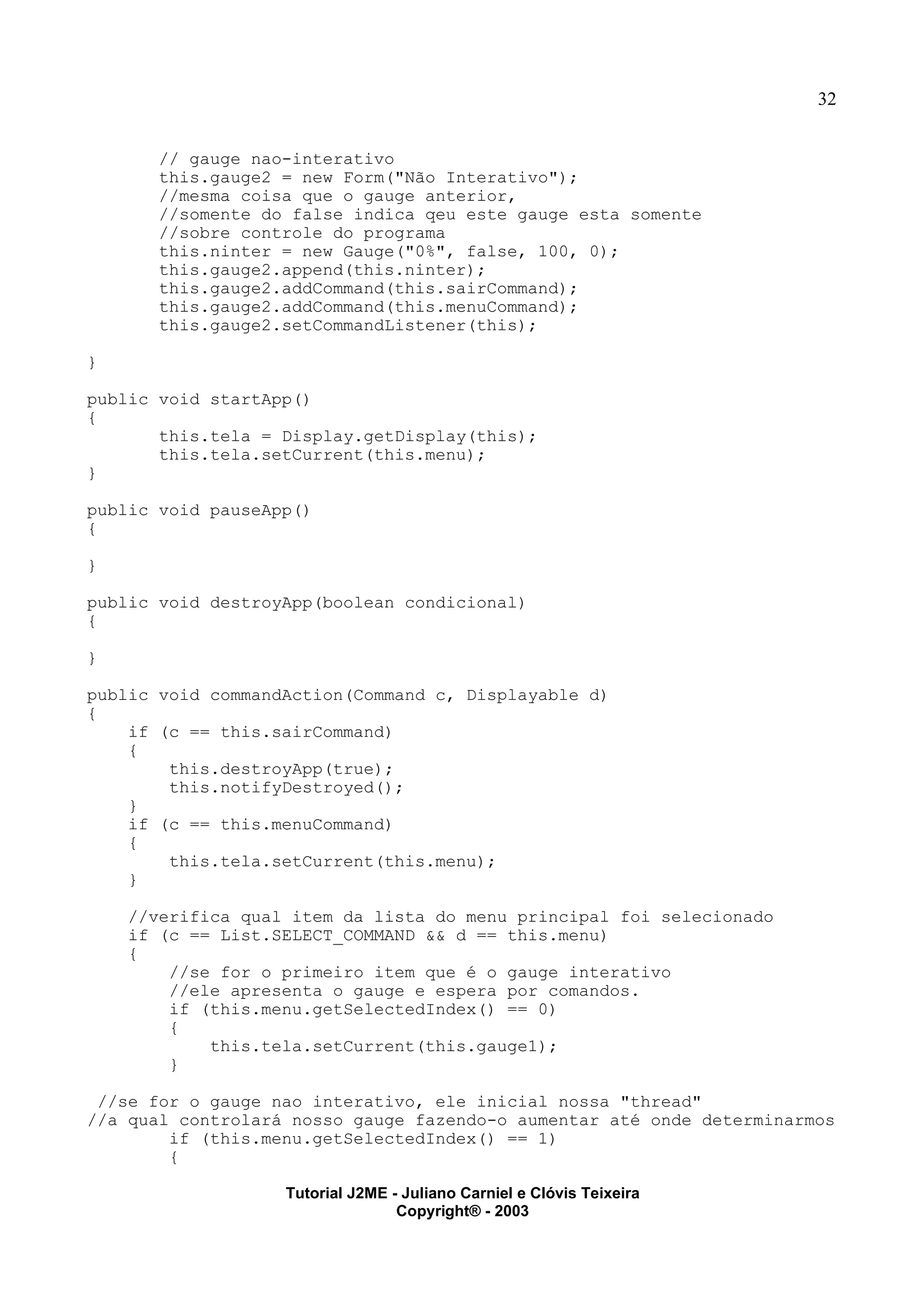 32
// gauge nao-interativo
this.gauge2 = new Form("Não Interativo");
//mesma coisa que o gauge anterior,
//somente do false indica qeu este gauge esta somente
//sobre controle do programa
this.ninter = new Gauge("0%", false, 100, 0);
this.gauge2.append(this.ninter);
this.gauge2.addCommand(this.sairCommand);
this.gauge2.addCommand(this.menuCommand);
this.gauge2.setCommandListener(this);
}
public void startApp()
{
this.tela = Display.getDisplay(this);
this.tela.setCurrent(this.menu);
}
public void pauseApp()
{
}
public void destroyApp(boolean condicional)
{
}
public void commandAction(Command c, Displayable d)
{
if (c == this.sairCommand)
{
this.destroyApp(true);
this.notifyDestroyed();
}
if (c == this.menuCommand)
{
this.tela.setCurrent(this.menu);
}
//verifica qual item da lista do menu principal foi selecionado
if (c == List.SELECT_COMMAND && d == this.menu)
{
//se for o primeiro item que é o gauge interativo
//ele apresenta o gauge e espera por comandos.
if (this.menu.getSelectedIndex() == 0)
{
this.tela.setCurrent(this.gauge1);
}
//se for o gauge nao interativo, ele inicial nossa "thread"
//a qual controlará nosso gauge fazendo-o aumentar até onde determinarmos
if (this.menu.getSelectedIndex() == 1)
{
Tutorial J2ME - Juliano Carniel e Clóvis Teixeira
Copyright® - 2003
 