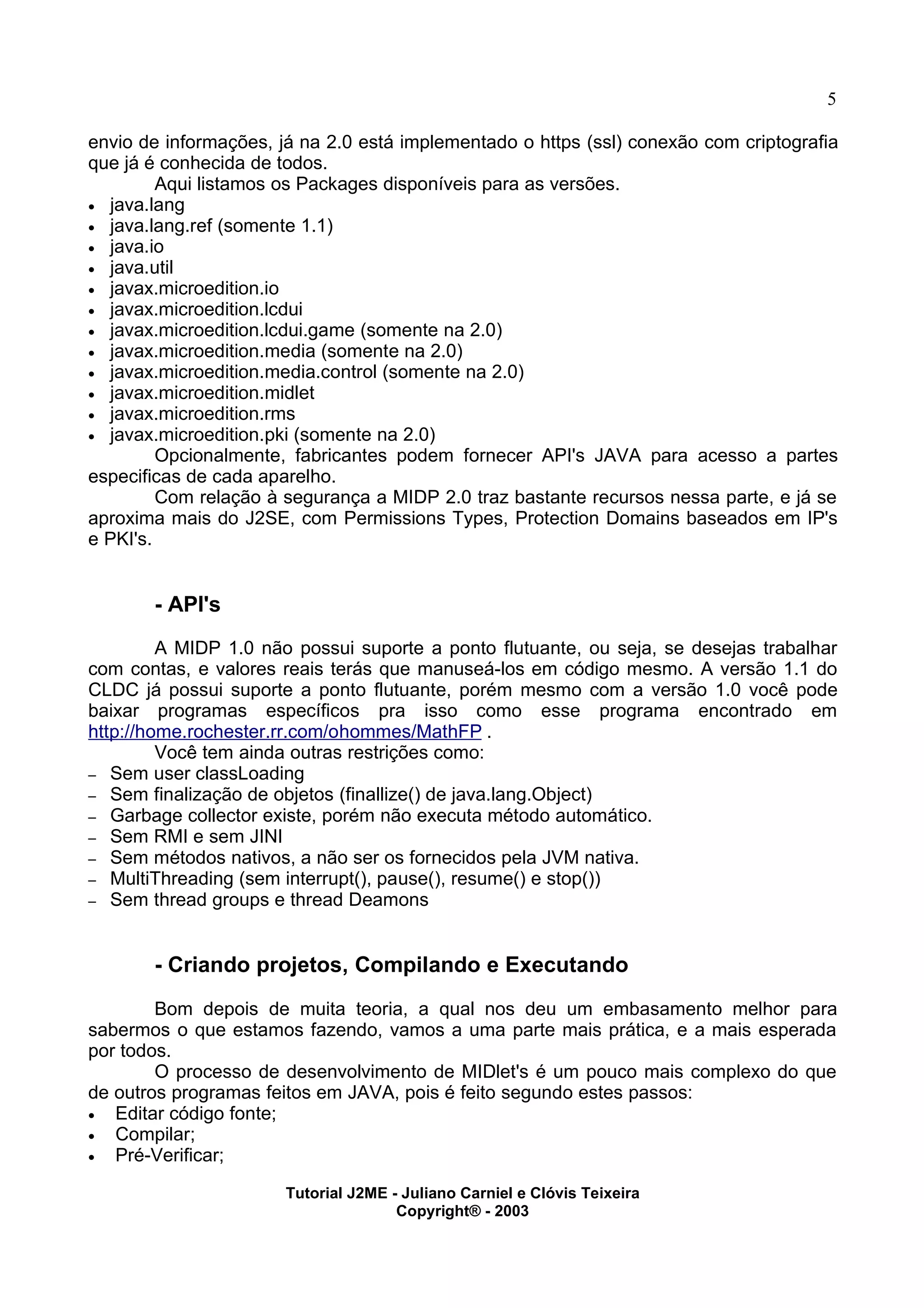 5
envio de informações, já na 2.0 está implementado o https (ssl) conexão com criptografia
que já é conhecida de todos.
Aqui listamos os Packages disponíveis para as versões.
· java.lang
· java.lang.ref (somente 1.1)
· java.io
· java.util
· javax.microedition.io
· javax.microedition.lcdui
· javax.microedition.lcdui.game (somente na 2.0)
· javax.microedition.media (somente na 2.0)
· javax.microedition.media.control (somente na 2.0)
· javax.microedition.midlet
· javax.microedition.rms
· javax.microedition.pki (somente na 2.0)
Opcionalmente, fabricantes podem fornecer API's JAVA para acesso a partes
especificas de cada aparelho.
Com relação à segurança a MIDP 2.0 traz bastante recursos nessa parte, e já se
aproxima mais do J2SE, com Permissions Types, Protection Domains baseados em IP's
e PKI's.
- API's
A MIDP 1.0 não possui suporte a ponto flutuante, ou seja, se desejas trabalhar
com contas, e valores reais terás que manuseá-los em código mesmo. A versão 1.1 do
CLDC já possui suporte a ponto flutuante, porém mesmo com a versão 1.0 você pode
baixar programas específicos pra isso como esse programa encontrado em
http://home.rochester.rr.com/ohommes/MathFP .
Você tem ainda outras restrições como:
– Sem user classLoading
– Sem finalização de objetos (finallize() de java.lang.Object)
– Garbage collector existe, porém não executa método automático.
– Sem RMI e sem JINI
– Sem métodos nativos, a não ser os fornecidos pela JVM nativa.
– MultiThreading (sem interrupt(), pause(), resume() e stop())
– Sem thread groups e thread Deamons
- Criando projetos, Compilando e Executando
Bom depois de muita teoria, a qual nos deu um embasamento melhor para
sabermos o que estamos fazendo, vamos a uma parte mais prática, e a mais esperada
por todos.
O processo de desenvolvimento de MIDlet's é um pouco mais complexo do que
de outros programas feitos em JAVA, pois é feito segundo estes passos:
· Editar código fonte;
· Compilar;
· Pré-Verificar;
Tutorial J2ME - Juliano Carniel e Clóvis Teixeira
Copyright® - 2003
 
