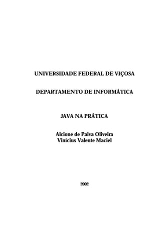 UNIVERSIDADE FEDERAL DE VIÇOSA


DEPARTAMENTO DE INFORMÁTICA



        JAVA NA PRÁTICA


      Alcione de Paiva Oliveira
      Vinícius Valente Maciel




                2002
 