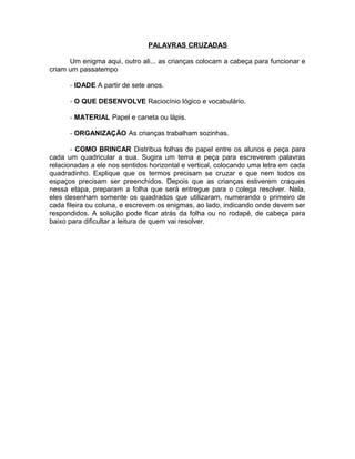 PALAVRAS CRUZADAS
Um enigma aqui, outro ali... as crianças colocam a cabeça para funcionar e
criam um passatempo
- IDADE A partir de sete anos.
- O QUE DESENVOLVE Raciocínio lógico e vocabulário.
- MATERIAL Papel e caneta ou lápis.
- ORGANIZAÇÃO As crianças trabalham sozinhas.
- COMO BRINCAR Distribua folhas de papel entre os alunos e peça para
cada um quadricular a sua. Sugira um tema e peça para escreverem palavras
relacionadas a ele nos sentidos horizontal e vertical, colocando uma letra em cada
quadradinho. Explique que os termos precisam se cruzar e que nem todos os
espaços precisam ser preenchidos. Depois que as crianças estiverem craques
nessa etapa, preparam a folha que será entregue para o colega resolver. Nela,
eles desenham somente os quadrados que utilizaram, numerando o primeiro de
cada fileira ou coluna, e escrevem os enigmas, ao lado, indicando onde devem ser
respondidos. A solução pode ficar atrás da folha ou no rodapé, de cabeça para
baixo para dificultar a leitura de quem vai resolver.

 