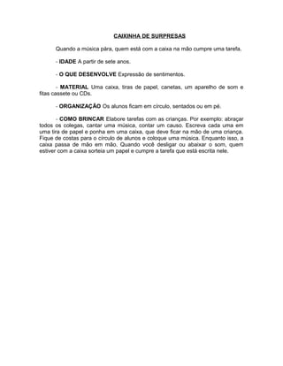 CAIXINHA DE SURPRESAS
Quando a música pára, quem está com a caixa na mão cumpre uma tarefa.
- IDADE A partir de sete anos.
- O QUE DESENVOLVE Expressão de sentimentos.
- MATERIAL Uma caixa, tiras de papel, canetas, um aparelho de som e
fitas cassete ou CDs.
- ORGANIZAÇÃO Os alunos ficam em círculo, sentados ou em pé.
- COMO BRINCAR Elabore tarefas com as crianças. Por exemplo: abraçar
todos os colegas, cantar uma música, contar um causo. Escreva cada uma em
uma tira de papel e ponha em uma caixa, que deve ficar na mão de uma criança.
Fique de costas para o círculo de alunos e coloque uma música. Enquanto isso, a
caixa passa de mão em mão. Quando você desligar ou abaixar o som, quem
estiver com a caixa sorteia um papel e cumpre a tarefa que está escrita nele.

 