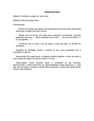 História do nome:
Objetivo: Conhecer a origem do seu nome.
Material: Folhas de papel ofício.
Procedimento:


Propor às crianças que façam uma entrevista com os seus pais, procurando
saber qual a origem dos seus nomes.



Montar com os alunos uma ficha para auxiliá-los na entrevista, incluindo
perguntas tais como: - Quem escolheu meu nome? - Por que me chamo...?
O que significa... ?



Combinar com a turma o dia do relato e como ele será. (A escolha do
professor)

Sugestão de Atividade: Contar a história do seu nome aprendida com a
entrevista e ilustrá-la.
Interessante: Em papel pardo o professor poderá registrar o nome de todos e
uma síntese da origem do mesmo e fixar no mural.
Observações: Todos deverão trazer a entrevista no dia marcado,
oportunizando o desenvolvimento da responsabilidade desde pequenos, e, caso
isso não aconteça, o professor deverá estar preparado e saber qual atitude tomar
frente a este problema.

 