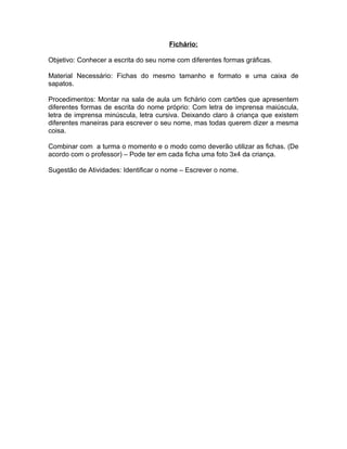 Fichário:
Objetivo: Conhecer a escrita do seu nome com diferentes formas gráficas.
Material Necessário: Fichas do mesmo tamanho e formato e uma caixa de
sapatos.
Procedimentos: Montar na sala de aula um fichário com cartões que apresentem
diferentes formas de escrita do nome próprio: Com letra de imprensa maiúscula,
letra de imprensa minúscula, letra cursiva. Deixando claro à criança que existem
diferentes maneiras para escrever o seu nome, mas todas querem dizer a mesma
coisa.
Combinar com a turma o momento e o modo como deverão utilizar as fichas. (De
acordo com o professor) – Pode ter em cada ficha uma foto 3x4 da criança.
Sugestão de Atividades: Identificar o nome – Escrever o nome.

 