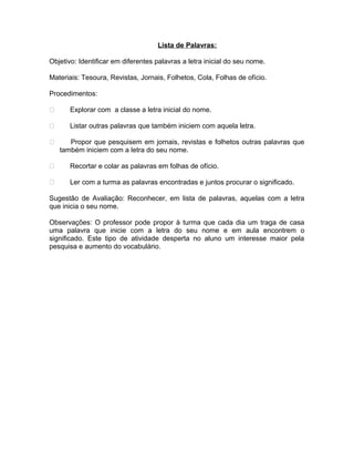 Lista de Palavras:
Objetivo: Identificar em diferentes palavras a letra inicial do seu nome.
Materiais: Tesoura, Revistas, Jornais, Folhetos, Cola, Folhas de ofício.
Procedimentos:


Explorar com a classe a letra inicial do nome.



Listar outras palavras que também iniciem com aquela letra.



Propor que pesquisem em jornais, revistas e folhetos outras palavras que
também iniciem com a letra do seu nome.



Recortar e colar as palavras em folhas de ofício.



Ler com a turma as palavras encontradas e juntos procurar o significado.

Sugestão de Avaliação: Reconhecer, em lista de palavras, aquelas com a letra
que inicia o seu nome.
Observações: O professor pode propor à turma que cada dia um traga de casa
uma palavra que inicie com a letra do seu nome e em aula encontrem o
significado. Este tipo de atividade desperta no aluno um interesse maior pela
pesquisa e aumento do vocabulário.

 