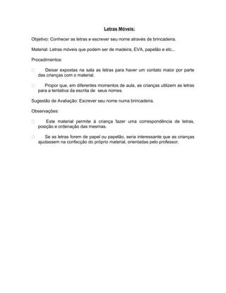 Letras Móveis:
Objetivo: Conhecer as letras e escrever seu nome através de brincadeira.
Material: Letras móveis que podem ser de madeira, EVA, papelão e etc...
Procedimentos:


Deixar expostas na sala as letras para haver um contato maior por parte
das crianças com o material.



Propor que, em diferentes momentos de aula, as crianças utilizem as letras
para a tentativa da escrita de seus nomes.

Sugestão de Avaliação: Escrever seu nome numa brincadeira.
Observações:


Este material permite à criança fazer uma correspondência de letras,
posição e ordenação das mesmas.



Se as letras forem de papel ou papelão, seria interessante que as crianças
ajudassem na confecção do próprio material, orientadas pelo professor.

 