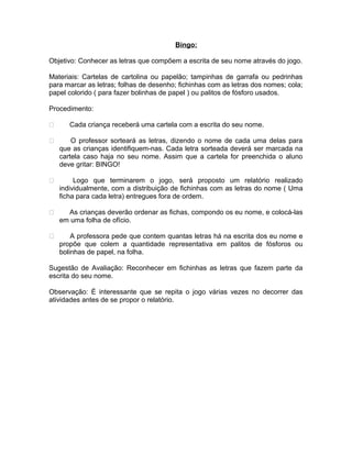 Bingo:
Objetivo: Conhecer as letras que compõem a escrita de seu nome através do jogo.
Materiais: Cartelas de cartolina ou papelão; tampinhas de garrafa ou pedrinhas
para marcar as letras; folhas de desenho; fichinhas com as letras dos nomes; cola;
papel colorido ( para fazer bolinhas de papel ) ou palitos de fósforo usados.
Procedimento:


Cada criança receberá uma cartela com a escrita do seu nome.



O professor sorteará as letras, dizendo o nome de cada uma delas para
que as crianças identifiquem-nas. Cada letra sorteada deverá ser marcada na
cartela caso haja no seu nome. Assim que a cartela for preenchida o aluno
deve gritar: BINGO!



Logo que terminarem o jogo, será proposto um relatório realizado
individualmente, com a distribuição de fichinhas com as letras do nome ( Uma
ficha para cada letra) entregues fora de ordem.



As crianças deverão ordenar as fichas, compondo os eu nome, e colocá-las
em uma folha de ofício.



A professora pede que contem quantas letras há na escrita dos eu nome e
propõe que colem a quantidade representativa em palitos de fósforos ou
bolinhas de papel, na folha.

Sugestão de Avaliação: Reconhecer em fichinhas as letras que fazem parte da
escrita do seu nome.
Observação: É interessante que se repita o jogo várias vezes no decorrer das
atividades antes de se propor o relatório.

 