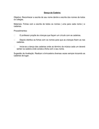 Dança da Cadeira:
Objetivo: Reconhecer a escrita de seu nome dentre a escrita dos nomes de todos
os colegas.
Materiais: Fichas com a escrita de todos os nomes ( uma para cada nome ) e
cadeiras.
Procedimentos:


O professor propõe às crianças que façam um círculo com as cadeiras.



Depois distribui as fichas com os nomes para que as crianças fixem as nas
cadeiras.



Inicia-se a dança das cadeiras onde ao término da música cada um deverá
sentar na cadeira onde consta a ficha com o seu nome.

Sugestão de Avaliação: Realizar a brincadeira diversas vezes sempre trocando as
cadeiras de lugar.

 