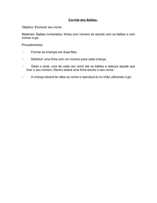 Corrida dos Balões:
Objetivo: Escrever seu nome.
Materiais: Balões numerados, fichas com número de acordo com os balões e com
nomes e giz.
Procedimentos:


Formar as crianças em duas filas.



Distribuir uma ficha com um número para cada criança.



Dado o sinal, uma de cada vez corre até os balões e estoura aquele que
tiver o seu número. Dentro estará uma ficha escrito o seu nome.



A criança deverá ler altos eu nome e reproduzi-lo no chão utilizando o giz

 
