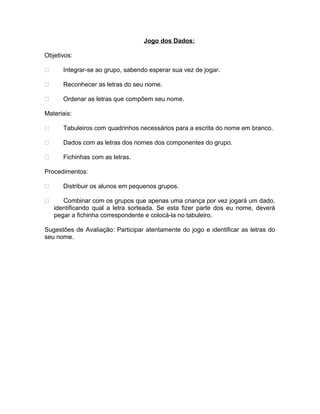 Jogo dos Dados:
Objetivos:


Integrar-se ao grupo, sabendo esperar sua vez de jogar.



Reconhecer as letras do seu nome.



Ordenar as letras que compõem seu nome.

Materiais:


Tabuleiros com quadrinhos necessários para a escrita do nome em branco.



Dados com as letras dos nomes dos componentes do grupo.



Fichinhas com as letras.

Procedimentos:



Distribuir os alunos em pequenos grupos.
Combinar com os grupos que apenas uma criança por vez jogará um dado,
identificando qual a letra sorteada. Se esta fizer parte dos eu nome, deverá
pegar a fichinha correspondente e colocá-la no tabuleiro.

Sugestões de Avaliação: Participar atentamente do jogo e identificar as letras do
seu nome.

 