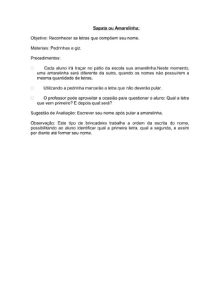 Sapata ou Amarelinha:
Objetivo: Reconhecer as letras que compõem seu nome.
Materiais: Pedrinhas e giz.
Procedimentos:





Cada aluno irá traçar no pátio da escola sua amarelinha.Neste momento,
uma amarelinha será diferente da outra, quando os nomes não possuírem a
mesma quantidade de letras.
Utilizando a pedrinha marcarão a letra que não deverão pular.
O professor pode aproveitar a ocasião para questionar o aluno: Qual a letra
que vem primeiro? E depois qual será?

Sugestão de Avaliação: Escrever seu nome após pular a amarelinha.
Observação: Este tipo de brincadeira trabalha a ordem da escrita do nome,
possibilitando ao aluno identificar qual a primeira letra, qual a segunda, e assim
por diante até formar seu nome.

 