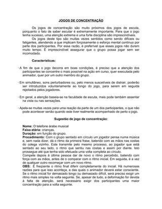 JOGOS DE CONCENTRAÇÃO
Os jogos de concentração são muito próximos dos jogos de escuta,
porquanto o fato de saber escutar é extremamente importante. Para que o jogo
tenha sucesso, uma atenção extrema e uma forte disciplina são imprescindíveis.
Os jogos deste tipo são muitas vezes sentidos como sendo difíceis ou
fatigantes, atendendo a que implicam forçosamente o esforço mental contínuo por
parte dos participantes. Por essa razão, é preferível que esses jogos não durem
muito tempo. É imprescindível assegurar que o grupo possa jogar sem ser
incomodado.
Características:
· A fim de que o jogo decorra em boas condições, é preciso que a atenção dos
participantes se concentre o mais possível na ação em curso, quer executada pelo
animador, quer por um outro membro do grupo.
· Em simultâneo, sons perturbadores ou, pelo menos suscetíveis de distrair, poderão
ser introduzidos voluntariamente ao longo do jogo, para serem em seguida
rejeitados pelos jogadores.
· Em geral, a atenção baseia-se na faculdade de escuta, mais pode também assentar
na vista ou nas sensações.
· Apela-se muitas vezes para uma reação da parte de um dos participantes, o que não
pode acontecer senão quando este tiver realmente acompanhado de perto o jogo.
Sugestão de jogo de concentração:
Nome: O telefone árabe musical
Faixa etária: crianças.
Duração: em função do grupo.
Procedimento: Com o grupo sentado em círculo um jogador pensa numa música
e, sem nada dizer, dá o ritmo da primeira frase, batendo com as mãos nas costas
do colega vizinho. Este transmite pelo mesmo processo, ao jogador que está
sentado ao seu lado, o ritmo que sentiu nas costas e assim por diante. Isto
prossegue até que tenha sido efetuada uma volta completa ao círculo.
Compete depois à última pessoa dar de novo o ritmo percebido, batendo com
força com as mãos, antes de o comparar com o ritmo inicial. Em seguida, é a vez
de qualquer outro recomeçar com um novo ritmo.
OBS: É freqüente o ritmo final diferir completamente do inicial. Há numerosas
razões para que isso aconteça, e das quais o animador deverá estar consciente.
Se o ritmo inicial for demasiado longo ou demasiado difícil, será preciso exigir um
ritmo mais simples na volta seguinte. Se, apesar de tudo, a deformação for devida
à falta de atenção, será necessário exigir dos participantes uma maior
concentração para a volta seguinte.

 