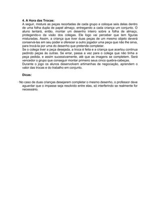 4. A Hora das Trocas:
A seguir, misture as peças recortadas de cada grupo e coloque seis delas dentro
de uma folha dupla de papel almaço, entregando a cada criança um conjunto. O
aluno tentará, então, montar um desenho inteiro sobre a folha de almaço,
protegendo-o da visão dos colegas. Ele logo vai perceber que tem figuras
misturadas. Assim, a criança que tiver duas peças de um mesmo objeto deverá
conservá-las em seu poder e oferecer a outro jogador uma peça que não lhe sirva,
para trocá-la por uma do desenho que pretende completar.
Se o colega tiver a peça desejada, a troca é feita e a criança que acertou continua
pedindo peças às outras. Se errar, passa a vez para o colega que não tinha a
peça pedida, e assim sucessivamente, até que as imagens se completem. Será
vencedor o grupo que conseguir montar primeiro seus cinco quebra-cabeças.
Durante o jogo os alunos desenvolvem artimanhas de negociação, aprendem o
valor das trocas e do trabalho em conjunto.
Dicas:
· No caso de duas crianças desejarem completar o mesmo desenho, o professor deve
aguardar que o impasse seja resolvido entre elas, só interferindo se realmente for
necessário.

 