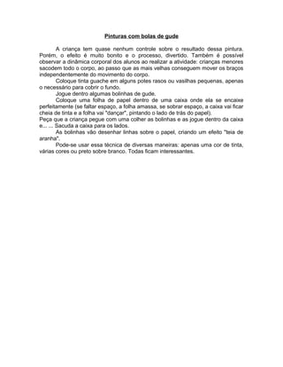 Pinturas com bolas de gude
A criança tem quase nenhum controle sobre o resultado dessa pintura.
Porém, o efeito é muito bonito e o processo, divertido. Também é possível
observar a dinâmica corporal dos alunos ao realizar a atividade: crianças menores
sacodem todo o corpo, ao passo que as mais velhas conseguem mover os braços
independentemente do movimento do corpo.
Coloque tinta guache em alguns potes rasos ou vasilhas pequenas, apenas
o necessário para cobrir o fundo.
Jogue dentro algumas bolinhas de gude.
Coloque uma folha de papel dentro de uma caixa onde ela se encaixe
perfeitamente (se faltar espaço, a folha amassa, se sobrar espaço, a caixa vai ficar
cheia de tinta e a folha vai "dançar", pintando o lado de trás do papel).
Peça que a criança pegue com uma colher as bolinhas e as jogue dentro da caixa
e... ... Sacuda a caixa para os lados.
As bolinhas vão desenhar linhas sobre o papel, criando um efeito "teia de
aranha".
Pode-se usar essa técnica de diversas maneiras: apenas uma cor de tinta,
várias cores ou preto sobre branco. Todas ficam interessantes.

 