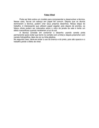 Falso Vitral
Pode ser feito sobre um modelo para compreender e desenvolver a técnica.
Nesse caso, faz-se um esboço em papel A4 comum. Depois que os alunos
dominarem a técnica, podem criar seus próprios desenhos. Nessa etapa do
trabalho, é interessante que utilizem papel vegetal, pois depois de prontos, os
falsos vitrais podem ser colocados sobre o vidro da janela da sala e terão um
efeito maravilhoso quando receberem a luz do sol.
A técnica consiste em contornar o desenho usando caneta preta
permanente (para evitar que borre no contato com a tinta) e depois preencher com
caneta hidrográfica, lápis de cor ou tinta plástica.
No segundo caso, deve-se evitar o uso do branco e do preto, pois são opacos e o
trabalho perde o efeito de vitral.

 