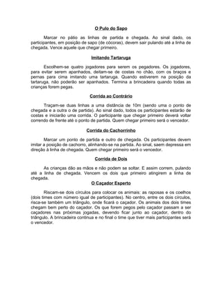 O Pulo do Sapo
Marcar no pátio as linhas de partida e chegada. Ao sinal dado, os
participantes, em posição de sapo (de cócoras), devem sair pulando até a linha de
chegada. Vence aquele que chegar primeiro.
Imitando Tartaruga
Escolhem-se quatro jogadores para serem os pegadores. Os jogadores,
para evitar serem apanhados, deitam-se de costas no chão, com os braços e
pernas para cima imitando uma tartaruga. Quando estiverem na posição da
tartaruga, não poderão ser apanhados. Termina a brincadeira quando todas as
crianças forem pegas.
Corrida ao Contrário
Traçam-se duas linhas a uma distância de 10m (sendo uma o ponto de
chegada e a outra o de partida). Ao sinal dado, todos os participantes estarão de
costas e iniciarão uma corrida. O participante que chegar primeiro deverá voltar
correndo de frente até o ponto de partida. Quem chegar primeiro será o vencedor.
Corrida do Cachorrinho
Marcar um ponto de partida e outro de chegada. Os participantes devem
imitar a posição de cachorro, alinhando-se na partida. Ao sinal, saem depressa em
direção à linha de chegada. Quem chegar primeiro será o vencedor.
Corrida de Dois
As crianças dão as mãos e não podem se soltar. E assim correm, pulando
até a linha de chegada. Vencem os dois que primeiro atingirem a linha de
chegada.
O Caçador Esperto
Riscam-se dois círculos para colocar os animais: as raposas e os coelhos
(dois times com número igual de participantes). No centro, entre os dois círculos,
risca-se também um triângulo, onde ficará o caçador. Os animais dos dois times
chegam bem perto do caçador. Os que forem pegos pelo caçador passam a ser
caçadores nas próximas jogadas, devendo ficar junto ao caçador, dentro do
triângulo. A brincadeira continua e no final o time que tiver mais participantes será
o vencedor.

 