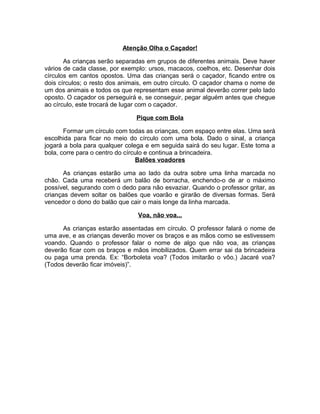 Atenção Olha o Caçador!
As crianças serão separadas em grupos de diferentes animais. Deve haver
vários de cada classe, por exemplo: ursos, macacos, coelhos, etc. Desenhar dois
círculos em cantos opostos. Uma das crianças será o caçador, ficando entre os
dois círculos; o resto dos animais, em outro círculo. O caçador chama o nome de
um dos animais e todos os que representam esse animal deverão correr pelo lado
oposto. O caçador os perseguirá e, se conseguir, pegar alguém antes que chegue
ao círculo, este trocará de lugar com o caçador.
Pique com Bola
Formar um círculo com todas as crianças, com espaço entre elas. Uma será
escolhida para ficar no meio do círculo com uma bola. Dado o sinal, a criança
jogará a bola para qualquer colega e em seguida sairá do seu lugar. Este toma a
bola, corre para o centro do círculo e continua a brincadeira.
Balões voadores
As crianças estarão uma ao lado da outra sobre uma linha marcada no
chão. Cada uma receberá um balão de borracha, enchendo-o de ar o máximo
possível, segurando com o dedo para não esvaziar. Quando o professor gritar, as
crianças devem soltar os balões que voarão e girarão de diversas formas. Será
vencedor o dono do balão que cair o mais longe da linha marcada.
Voa, não voa...
As crianças estarão assentadas em círculo. O professor falará o nome de
uma ave, e as crianças deverão mover os braços e as mãos como se estivessem
voando. Quando o professor falar o nome de algo que não voa, as crianças
deverão ficar com os braços e mãos imobilizados. Quem errar sai da brincadeira
ou paga uma prenda. Ex: “Borboleta voa? (Todos imitarão o vôo.) Jacaré voa?
(Todos deverão ficar imóveis)”.

 