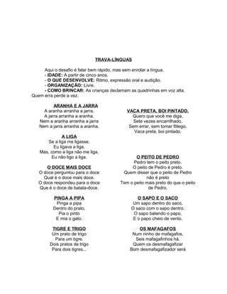 TRAVA-LÍNGUAS
Aqui o desafio é falar bem rápido, mas sem enrolar a língua.
- IDADE: A partir de cinco anos.
- O QUE DESENVOLVE: Ritmo, expressão oral e audição.
- ORGANIZAÇÃO: Livre.
- COMO BRINCAR: As crianças declamam as quadrinhas em voz alta.
Quem erra perde a vez.
ARANHA E A JARRA
A aranha arranha a jarra.
A jarra arranha a aranha.
Nem a aranha arranha a jarra
Nem a jarra arranha a aranha.
A LIGA
Se a liga me ligasse,
Eu ligava a liga.
Mas, como a liga não me liga,
Eu não ligo a liga.

VACA PRETA, BOI PINTADO.
Quero que você me diga,
Sete vezes encarrilhado,
Sem errar, sem tomar fôlego,
Vaca preta, boi pintado.

O DOCE MAIS DOCE
O doce perguntou para o doce
Qual é o doce mais doce.
O doce respondeu para o doce
Que é o doce de batata-doce.

O PEITO DE PEDRO
Pedro tem o peito preto.
O peito de Pedro é preto.
Quem disser que o peito de Pedro
não é preto
Tem o peito mais preto do que o peito
de Pedro.

PINGA A PIPA
Pinga a pipa
Dentro do prato,
Pia o pinto
E mia o gato.

O SAPO E O SACO
Um sapo dentro do saco,
O saco com o sapo dentro,
O sapo batendo o papo,
E o papo cheio de vento.

TIGRE E TRIGO
Um prato de trigo
Para um tigre.
Dois pratos de trigo
Para dois tigres...

OS MAFAGAFOS
Num ninho de mafagafos,
Seis mafagafinhos há.
Quem os desmafagafizar
Bom desmafagafizador será

 