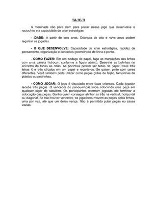 TA-TE-TI
A meninada não pára nem para piscar nesse jogo que desenvolve o
raciocínio e a capacidade de criar estratégias
- IDADE: A partir de seis anos. Crianças de oito e nove anos podem
registrar as jogadas.
- O QUE DESENVOLVE: Capacidade de criar estratégias, rapidez de
pensamento, organização e conceitos geométricos de linha e ponto.
- COMO FAZER: Em um pedaço de papel, faça as marcações das linhas
com uma caneta hidrocor, conforme a figura abaixo. Desenhe as bolinhas no
encontro de todas as retas. As pecinhas podem ser feitas de papel: trace três
letras X e três círculos em um papel e recorte-os. Se quiser, pinte com cores
diferentes. Você também pode utilizar como peças grãos de feijão, tampinhas de
plástico ou pedrinhas.
- COMO JOGAR: O jogo é disputado entre duas crianças. Cada jogador
recebe três peças. O vencedor do par-ou-ímpar inicia colocando uma peça em
qualquer lugar do tabuleiro. Os participantes alternam jogadas até terminar a
colocação das peças. Ganha quem conseguir alinhar as três na vertical, horizontal
ou diagonal. Se não houver vencedor, os jogadores movem as peças pelas linhas,
uma por vez, até que um deles vença. Não é permitido pular peças ou casas
vazias.

 